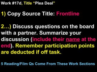 Work #17d , Title “ Plea Deal ” 1)  Copy Source Title:   Frontline 2…)  Discuss questions on the board with a partner. Summarize your discussion ( include their  name  at the end ).  Remember participation points are deducted if off task.  5 Reading/Film Qs Come From These Work Sections 
