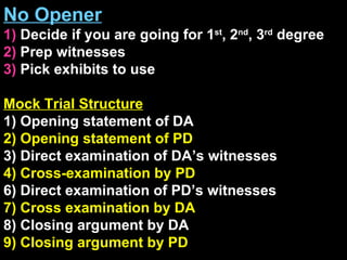 No Opener 1)  Decide if you are going for 1 st , 2 nd , 3 rd  degree  2)  Prep witnesses 3)  Pick exhibits to use Mock Trial Structure 1) Opening statement of DA 2) Opening statement of PD 3) Direct examination of DA’s witnesses 4) Cross-examination by PD 6) Direct examination of PD’s witnesses 7) Cross examination by DA 8) Closing argument by DA 9) Closing argument by PD 