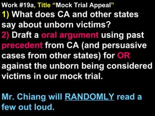 Work #19a , Title “ Mock Trial Appeal ” 1)  What does CA and other states say about unborn victims? 2)  Draft a  oral argument  using past  precedent  from CA (and persuasive cases from other states) for  OR  against the unborn being considered victims in our mock trial. Mr. Chiang will  RANDOMLY  read a few out loud. 