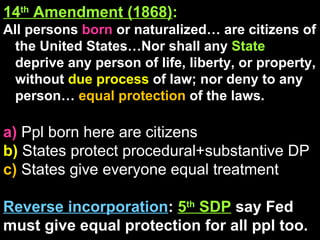 14 th  Amendment (1868) : All persons  born  or naturalized… are citizens of the United States…Nor shall any  State  deprive any person of life, liberty, or property, without  due process  of law; nor deny to any person…  equal protection  of the laws.  a)  Ppl born here are citizens b)  States protect procedural+substantive DP c)  States give everyone equal treatment Reverse incorporation :  5 th  SDP   say Fed must give equal protection for all ppl too. 