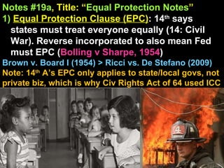 Notes #19a , Title: “ Equal Protection Notes ”   1)   Equal Protection Clause (EPC) : 14 th  says states must treat everyone equally (14: Civil War). Reverse incorporated to also mean Fed must EPC ( Bolling v Sharpe, 1954 )  Brown v. Board I (1954) > Ricci vs. De Stefano (2009) Note: 14 th  A’s EPC only applies to state/local govs, not private biz, which is why Civ Rights Act of 64 used ICC 
