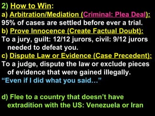 2)   How to Win : a)  Arbitration/Mediation ( Criminal: Plea Deal ): 95% of cases are settled before ever a trial. b)  Prove Innocence (Create Factual Doubt): To a jury, guilt: 12/12 jurors, civil: 9/12 jurors needed to defeat you. c)  Dispute Law or Evidence (Case Precedent): To a judge, dispute the law or exclude pieces of evidence that were gained illegally. “ Even if I did what you said…” d) Flee to a country that doesn’t have extradition with the US: Venezuela or Iran 