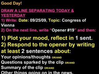 Good Day!  DRAW A LINE SEPARATING TODAY & YESTERDAY 1) Write:   Date:  09/25/09 , Topic:  Congress of Vienna 2) On the next line, write “ Opener #19 ” and then:  1) Plot your mood, reflect in  1 sent . 2) Respond to the opener by writing at least  2 sentences  about : Your opinions/thoughts  OR/AND Questions sparked by the clip  OR/AND Summary of the clip  OR/AND Other things going on in the news. Announcements: None Intro Music: Untitled 