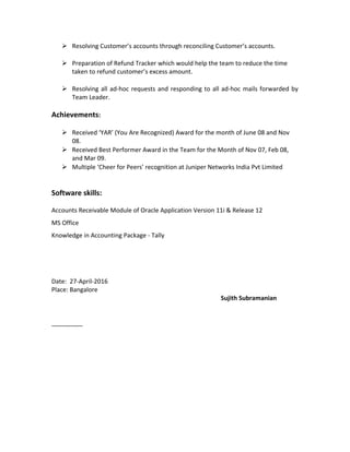  Resolving Customer’s accounts through reconciling Customer’s accounts.
 Preparation of Refund Tracker which would help the team to reduce the time
taken to refund customer’s excess amount.
 Resolving all ad-hoc requests and responding to all ad-hoc mails forwarded by
Team Leader.
Achievements:
 Received ‘YAR’ (You Are Recognized) Award for the month of June 08 and Nov
08.
 Received Best Performer Award in the Team for the Month of Nov 07, Feb 08,
and Mar 09.
 Multiple ‘Cheer for Peers’ recognition at Juniper Networks India Pvt Limited
Software skills:
Accounts Receivable Module of Oracle Application Version 11i & Release 12
MS Office
Knowledge in Accounting Package - Tally
Date: 27-April-2016
Place: Bangalore
Sujith Subramanian
 