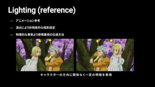 Lighting (reference)
キ ャ ラ ク タ ー の 方 向 に 関 係 な く 一 定 の 明 暗 を 表 現
— アニメーション参考
— 演出により非現実的な陰影設定
— 物理的な事実より感情重視の伝達方法
 