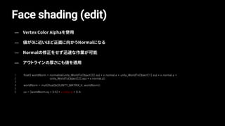 1
2
3
4
5
6
float3 worldNorm = normalize(unity_WorldToObject[0].xyz * v.normal.x + unity_WorldToObject[1].xyz * v.normal.y +
unity_WorldToObject[2].xyz * v.normal.z);
worldNorm = mul((float3x3)UNITY_MATRIX_V, worldNorm);
uv = (worldNorm.xy * 0.5) * v.color.a + 0.5;
Face shading (edit)
— Vertex Color Alphaを使用
— 値が0に近いほど正面に向かうNormalになる
— Normalの修正をせず迅速な作業が可能
— アウトラインの厚さにも値を適用
 