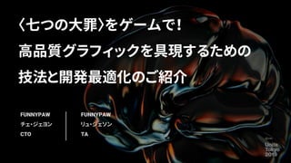 〈七つの大罪〉をゲームで！
高品質グラフィックを具現するための
技法と開発最適化のご紹介
FUNNYPAW
チェ・ジェヨン
CTO
FUNNYPAW
リュ・ジェソン
TA
 