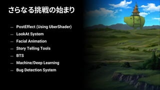— PostEffect (Using UberShader)
— LookAt System
— Facial Animation
— Story Telling Tools
— BTS
— Machine/Deep Learning
— Bug Detection System
さらなる挑戦の始まり
 
