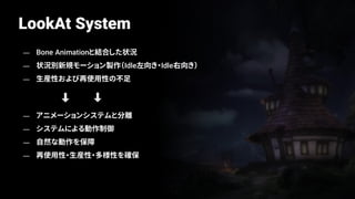 LookAt System
— Bone Animationと結合した状況
— 状況別新規モーション製作（Idle左向き・Idle右向き）
— 生産性および再使用性の不足
— アニメーションシステムと分離
— システムによる動作制御
— 自然な動作を保障
— 再使用性・生産性・多様性を確保
 