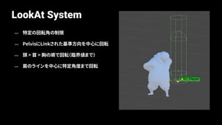 LookAt System
— 特定の回転角の制限
— PelvisにLinkされた基準方向を中心に回転
— 頭 > 首 > 胸の順で回転（臨界値まで）
— 肩のラインを中心に特定角度まで回転
 