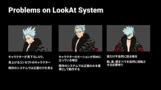 Problems on LookAt System
首だけ不自然に回る場合
胸、首、頭すべてを自然に回転さ
せる必要有り
キャラクターのモーションが斜めに
立っている場合
既存のシステムでは正面のみを基
準として動作する
キャラクターが見下ろしたり、
見上げるコンセプトのキャラクター
既存のシステムでは正面だけを見る
 