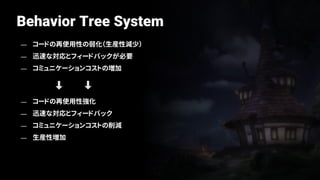 Behavior Tree System
— コードの再使用性の弱化（生産性減少）
— 迅速な対応とフィードバックが必要
— コミュニケーションコストの増加
— コードの再使用性強化
— 迅速な対応とフィードバック
— コミュニケーションコストの削減
— 生産性増加
 