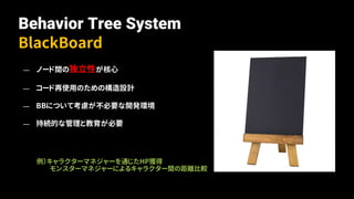 Behavior Tree System
BlackBoard
— ノード間の独立性が核心
— コード再使用のための構造設計
— BBについて考慮が不必要な開発環境
— 持続的な管理と教育が必要
例）キャラクターマネジャーを通じたHP獲得
モンスターマネジャーによるキャラクター間の距離比較
 