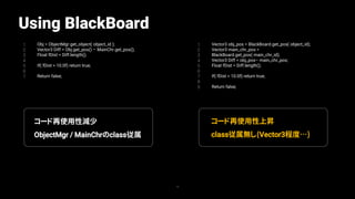 Using BlackBoard
1
2
3
4
5
6
7
Obj = ObjectMgr.get_object( object_id );
Vector3 Diff = Obj.get_pos() – MainChr.get_pos();
Float fDist = Diff.length();
If( fDist > 10.0f) return true;
Return false;
70
1
2
3
4
5
6
7
8
9
Vector3 obj_pos = BlackBoard.get_pos( object_id);
Vector3 main_chr_pos =
BlackBoard.get_pos( main_chr_id);
Vector3 Diff = obj_pos– main_chr_pos;
Float fDist = Diff.length();
If( fDist > 10.0f) return true;
Return false;
コード再使用性減少
ObjectMgr / MainChrのclass従属
コード再使用性上昇
class従属無し(Vector3程度…)
 