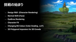 — Design R&D (Character Rendering)
— Normal Shift (Face)
— EyeBrow Rendering
— Character FX
— Changing BG Colour (Color Grading , LUT)
— 2D Polygonal Imposters for 3D Crowds
挑戦の始まり
 