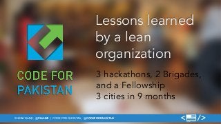 Lessons learned 
by a lean 
organization 
3 hackathons, 2 Brigades, 
and a Fellowship 
3 cities in 9 months 
SHEBA NAJMI, @SNAJMI | CODE FOR PAKISTAN, @CODEFORPAKISTAN 
 