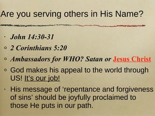 Are you serving others in His Name? John 14:30-31 2 Corinthians 5:20 Ambassadors for WHO? Satan or  Jesus Christ God makes his appeal to the world through US!  It’s our job! His message of ‘repentance and forgiveness of sins’ should be joyfully proclaimed to those He puts in our path. 