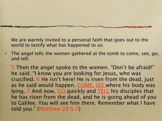 We are warmly invited to a personal faith that goes out to the world to testify what has happened to us. The angel tells the women gathered at the tomb to come, see, go, and tell. 5  Then the angel spoke to the women. “Don’t be afraid!” he said. “I know you are looking for Jesus, who was crucified.  6  He isn’t here! He is risen from the dead, just as he said would happen.  COME ,  SEE  where his body was lying.  7  And now,  GO  quickly and  TELL  his disciples that he has risen from the dead, and he is going ahead of you to Galilee. You will see him there. Remember what I have told you.” ( Matthew 28:5-7 ) 