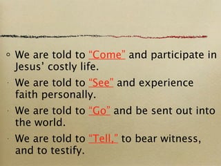 We are told to  “Come”  and participate in Jesus’ costly life. We are told to  “See”  and experience faith personally. We are told to  “Go”  and be sent out into the world. We are told to  “Tell,”  to bear witness, and to testify. 