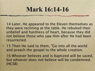 Mark 16:14-16 14 Later, He appeared to the Eleven themselves as they were reclining at the table. He rebuked their unbelief and hardness of heart, because they did not believe those who saw Him after He had been resurrected.  15 Then He said to them, "Go into all the world and preach the gospel to the whole creation.  16 Whoever believes and is baptized will be saved, but whoever does not believe will be condemned.(HCSB) 