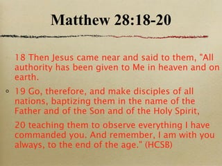 Matthew 28:18-20 18 Then Jesus came near and said to them, "All authority has been given to Me in heaven and on earth.  19 Go, therefore, and make disciples of all nations, baptizing them in the name of the Father and of the Son and of the Holy Spirit,  20 teaching them to observe everything I have commanded you. And remember, I am with you always, to the end of the age." (HCSB) 