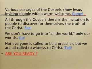 Various passages of the Gospels show Jesus inviting people with a warm welcome.  Come! All through the Gospels there is the invitation for people to discover for themselves the truth of the Christ.  See! We don’t have to go into “all the world,” only our worlds.  Go! Not everyone is called to be a preacher, but we are all called to witness to Christ.  Tell! ARE YOU READY ? 