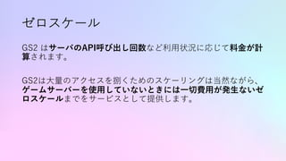 ゼロスケール
GS2 はサーバのAPI呼び出し回数など利⽤状況に応じて料⾦が計
算されます。
GS2は⼤量のアクセスを捌くためのスケーリングは当然ながら、
ゲームサーバーを使⽤していないときには⼀切費⽤が発⽣ないゼ
ロスケールまでをサービスとして提供します。
 