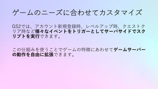 ゲームのニーズに合わせてカスタマイズ
GS2では、アカウント新規登録時、レベルアップ時、クエストク
リア時など様々なイベントをトリガーとしてサーバサイドでスク
リプトを実⾏できます。
この仕組みを使うことでゲームの特徴にあわせてゲームサーバー
の動作を⾃由に拡張できます。
 