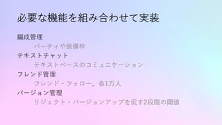 必要な機能を組み合わせて実装
編成管理
パーティや装備枠
テキストチャット
テキストベースのコミュニケーション
フレンド管理
フレンド・フォロー。各1万⼈
バージョン管理
リジェクト・バージョンアップを促す2段階の閾値
 
