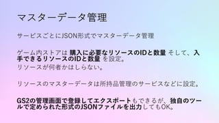 マスターデータ管理
サービスごとにJSON形式でマスターデータ管理
ゲーム内ストアは 購⼊に必要なリソースのIDと数量 そして、⼊
⼿できるリソースのIDと数量 を設定。
リソースが何者かはしらない。
リソースのマスターデータは所持品管理のサービスなどに設定。
GS2の管理画⾯で登録してエクスポートもできるが、独⾃のツー
ルで定められた形式のJSONファイルを出⼒してもOK。
 