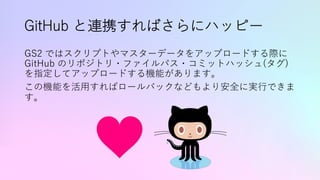 GitHub と連携すればさらにハッピー
GS2 ではスクリプトやマスターデータをアップロードする際に
GitHub のリポジトリ・ファイルパス・コミットハッシュ(タグ)
を指定してアップロードする機能があります。
この機能を活⽤すればロールバックなどもより安全に実⾏できま
す。
 