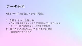 データ分析
GS2 のログは⾃由にアクセス可能。
1. GS2 にすべてを任せる
• DAUや課⾦額のチャートなど標準的なアナリティクス
• チャットログの検索など⼀般的な検索処理
2. ⾃分たちの BigQuery でログを受け取る
• ⾃由なアナリティクス
 