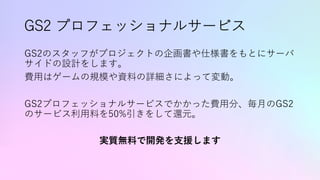 GS2 プロフェッショナルサービス
GS2のスタッフがプロジェクトの企画書や仕様書をもとにサーバ
サイドの設計をします。
費⽤はゲームの規模や資料の詳細さによって変動。
GS2プロフェッショナルサービスでかかった費⽤分、毎⽉のGS2
のサービス利⽤料を50%引きをして還元。
実質無料で開発を⽀援します
 
