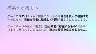 構築から利⽤へ
ゲームのコアバリューに関係のないものは責任を負って構築する
のではなく、責任を他者に転嫁して利⽤するようにしましょう。
ゲームサーバの多くの要素は“当たり前に存在するもの”であり、
⽌まって怒られることはあれど、新たな価値を⽣み出しません。
 