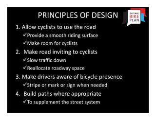 PRINCIPLES OF DESIGN
1. Allow cyclists to use the road
  Provide a smooth riding surface
  Make room for cyclists
2. Make road inviting to cyclists
  Slow traffic down
  Reallocate roadway space
3. Make drivers aware of bicycle presence
  Stripe or mark or sign when needed
4. Build paths where appropriate
  To supplement the street system
 