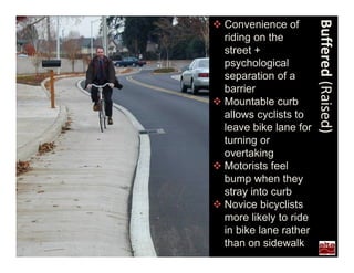  Convenience of




                        Buffered (Raised)
  riding on the
  street +
  psychological
  separation of a
  barrier
 Mountable curb
  allows cyclists to
  leave bike lane for
  turning or
  overtaking
 Motorists feel
  bump when they
  stray into curb
 Novice bicyclists
  more likely to ride
  in bike lane rather
  than on sidewalk
 