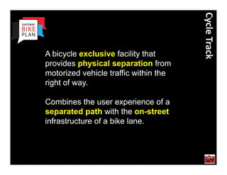 Cycle Track
  A bicycle exclusive facility that
  provides physical separation from
  motorized vehicle traffic within the
  right of way.

  Combines the user experience of a
  separated path with the on-street
  infrastructure of a bike lane.



Portland
 