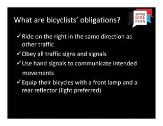 What are bicyclists’ obligations?
Ride on the right in the same direction as 
 other traffic
Obey all traffic signs and signals
Use hand signals to communicate intended
 movements
Equip their bicycles with a front lamp and a 
 rear reflector (light preferred)
 