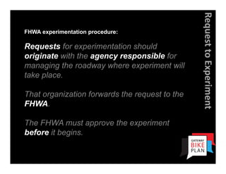 Request to Experiment
FHWA experimentation procedure:

Requests for experimentation should
originate with the agency responsible for
managing the roadway where experiment will
take place.

That organization forwards the request to the
FHWA.

The FHWA must approve the experiment
before it begins.
 