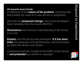 Request to Experiment
All requests must include:
A statement of the nature of the problem, including data
that justifies the need for a new device or application.

Describe the proposed change, how it was developed,
how it deviates from the current MUTCD.

Illustrations that enhance understanding of the device
or its use.

Explain how the device was developed, if it has been
tried, the adequacy of its performance, and the process
by which the device was chosen.

A statement that the concept of the traffic control device
is not protected by a patent or copyright.
 