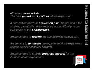 Request to Experiment
All requests must include:
The time period and locations of the experiment.

A detailed research or evaluation plan. Before and after
studies, quantitative data enabling a scientifically-sound
evaluation of the performance.

An agreement to restore the site following completion.

Agreement to terminate the experiment if the experiment
causes significant safety hazards.

An agreement to provide progress reports for the
duration of the experiment.
 