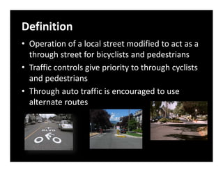 Definition
• Operation of a local street modified to act as a 
  through street for bicyclists and pedestrians
• Traffic controls give priority to through cyclists 
  and pedestrians
• Through auto traffic is encouraged to use 
  alternate routes
 