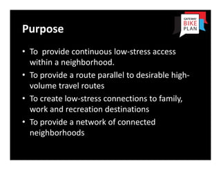 Purpose
• To  provide continuous low‐stress access 
  within a neighborhood.
• To provide a route parallel to desirable high‐
  volume travel routes
• To create low‐stress connections to family, 
  work and recreation destinations
• To provide a network of connected 
  neighborhoods
 