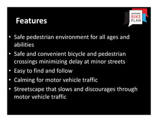 Features
• Safe pedestrian environment for all ages and 
  abilities
• Safe and convenient bicycle and pedestrian 
  crossings minimizing delay at minor streets
• Easy to find and follow
• Calming for motor vehicle traffic
• Streetscape that slows and discourages through 
  motor vehicle traffic
 