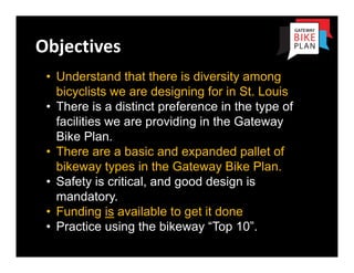 Objectives
 • Understand that there is diversity among
   bicyclists we are designing for in St. Louis
 • There is a distinct preference in the type of
   facilities we are providing in the Gateway
   Bike Plan.
 • There are a basic and expanded pallet of
   bikeway types in the Gateway Bike Plan.
 • Safety is critical, and good design is
   mandatory.
 • Funding is available to get it done
 • Practice using the bikeway “Top 10”.
 