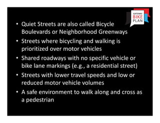 • Quiet Streets are also called Bicycle 
  Boulevards or Neighborhood Greenways
• Streets where bicycling and walking is 
  prioritized over motor vehicles
• Shared roadways with no specific vehicle or 
  bike lane markings (e.g., a residential street)
• Streets with lower travel speeds and low or 
  reduced motor vehicle volumes
• A safe environment to walk along and cross as 
  a pedestrian
 