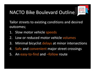 NACTO Bike Boulevard Outline
Tailor streets to existing conditions and desired 
outcomes;
1. Slow motor vehicle speeds
2. Low or reduced motor vehicle volumes
3. Minimal bicyclist delays at minor intersections
4. Safe and convenient major street crossings
5. An easy‐to‐find and –follow route
 