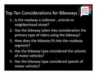 Top Ten Considerations for Bikeways
  1. Is the roadway a collector , arterial or 
     neighborhood street? 
  2. Has the bikeway taken into consideration the 
     primary type of riders using the bikeway?
  3. How does the bikeway fit into the roadway 
     segment?
  4. Has the bikeway type considered the volume 
     of motor vehicles?
  5. Has the bikeway type considered speeds of 
     motor vehicles?
 