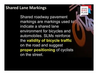 Shared Lane Markings

       Shared roadway pavement
       markings are markings used to
       indicate a shared lane
       environment for bicycles and
       automobiles. SLMs reinforce
       the validity of bicycle traffic
       on the road and suggest
       proper positioning of cyclists
       on the street.


     Portland
 
