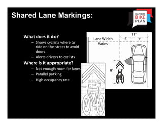 Shared Lane Markings:
                    Shared Lane Markings: “

   What does it do?
      – Shows cyclists where to 
        ride on the street to avoid 
        doors
      – Alerts drivers to cyclists
   Where is it appropriate?
      – Not enough room for lanes
      – Parallel parking
      – High occupancy rate
 